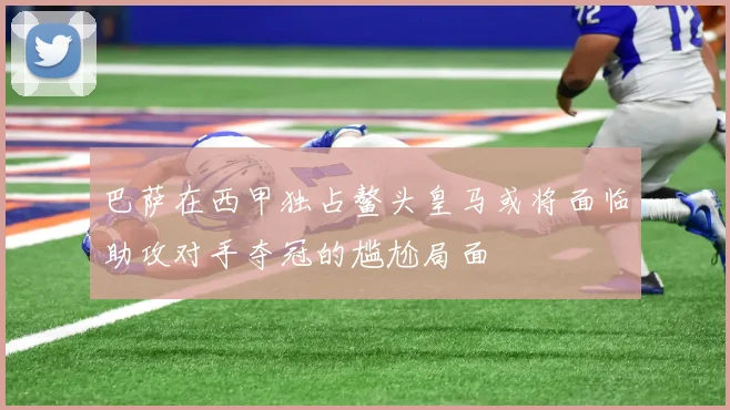 巴萨在西甲独占鳌头皇马或将面临助攻对手夺冠的尴尬局面
