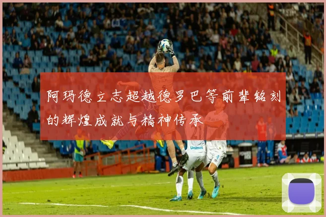 阿玛德立志超越德罗巴等前辈铭刻的辉煌成就与精神传承