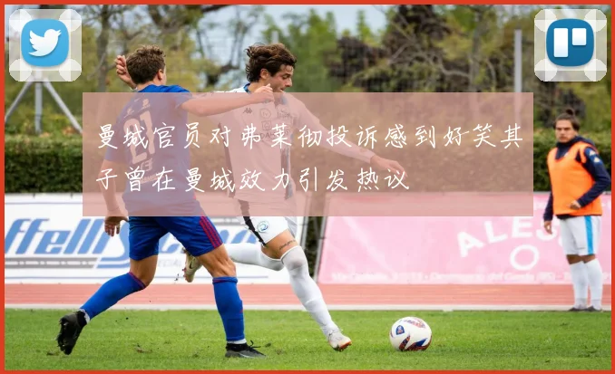曼城官员对弗莱彻投诉感到好笑其子曾在曼城效力引发热议