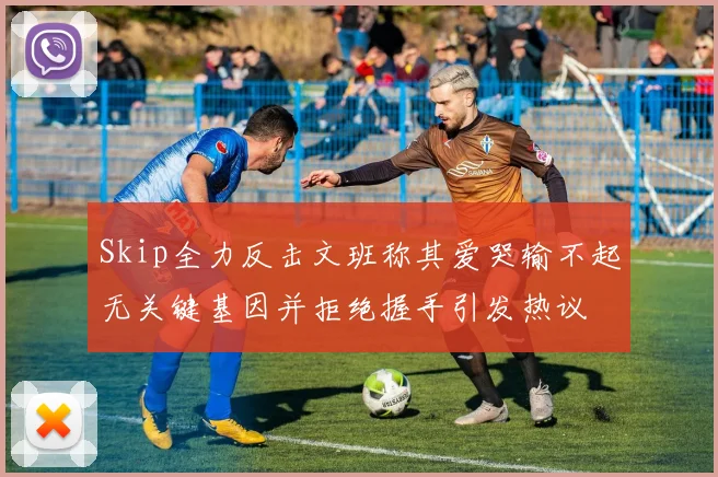 Skip全力反击文班称其爱哭输不起无关键基因并拒绝握手引发热议
