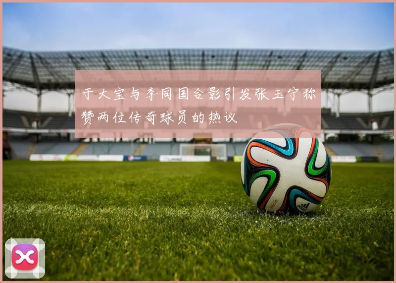 于大宝与李同国合影引发张玉宁称赞两位传奇球员的热议