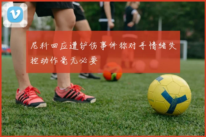 尼科回应遭铲伤事件称对手情绪失控动作毫无必要
