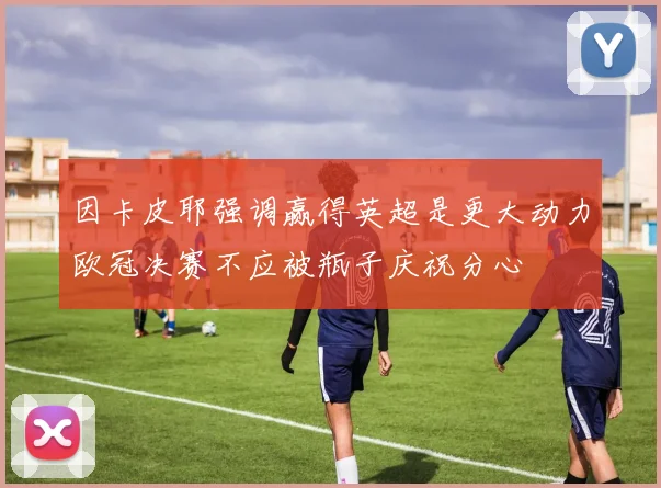 因卡皮耶强调赢得英超是更大动力欧冠决赛不应被瓶子庆祝分心