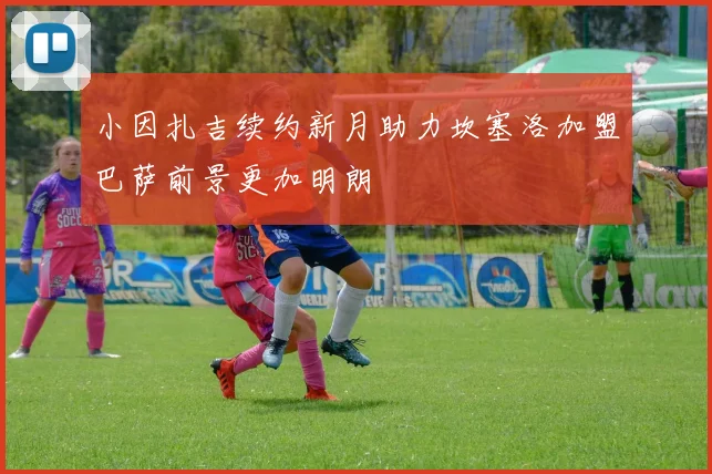 小因扎吉续约新月助力坎塞洛加盟巴萨前景更加明朗
