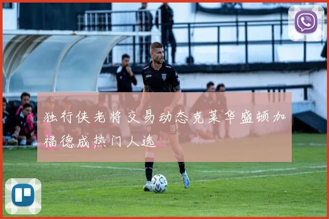 独行侠老将交易动态克莱华盛顿加福德成热门人选