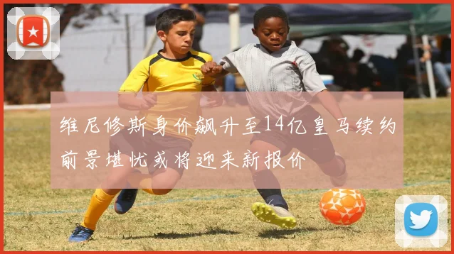 维尼修斯身价飙升至14亿皇马续约前景堪忧或将迎来新报价