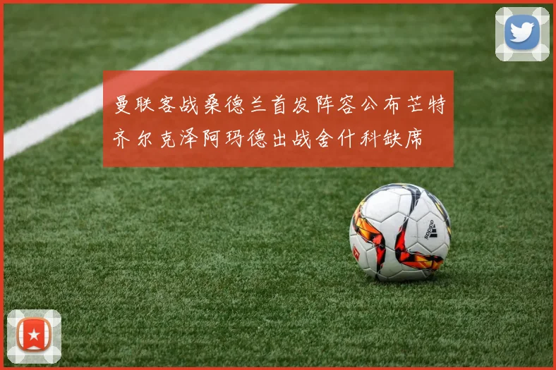 曼联客战桑德兰首发阵容公布芒特齐尔克泽阿玛德出战舍什科缺席