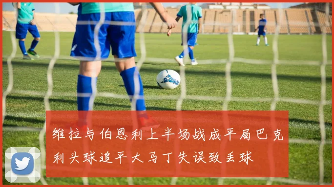 维拉与伯恩利上半场战成平局巴克利头球追平大马丁失误致丢球