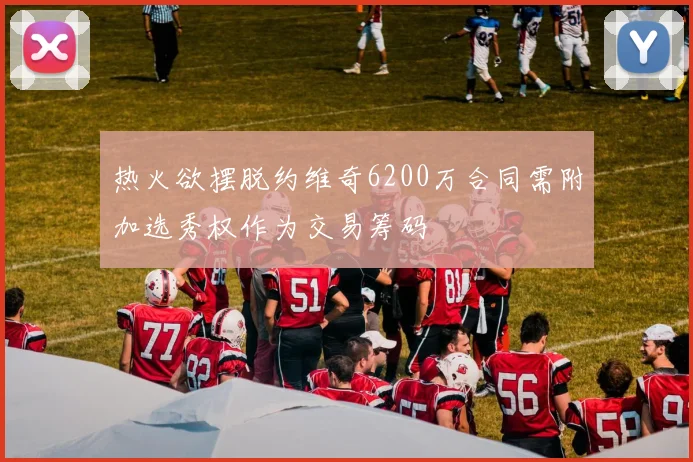 热火欲摆脱约维奇6200万合同需附加选秀权作为交易筹码