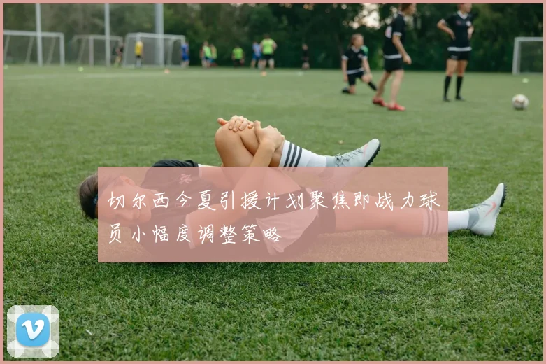 切尔西今夏引援计划聚焦即战力球员小幅度调整策略