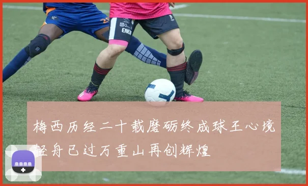 梅西历经二十载磨砺终成球王心境轻舟已过万重山再创辉煌