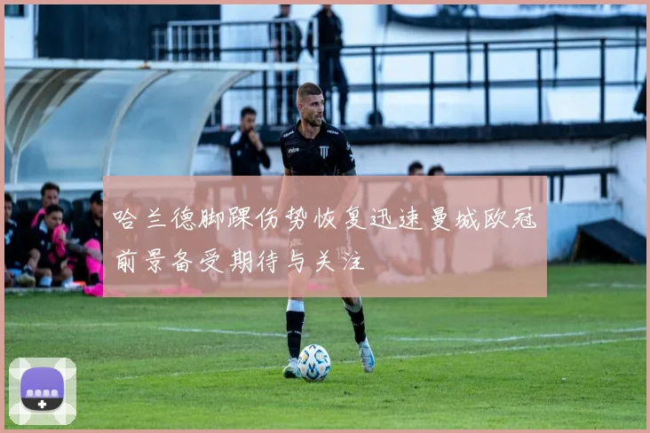 哈兰德脚踝伤势恢复迅速曼城欧冠前景备受期待与关注