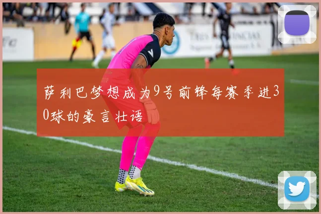 萨利巴梦想成为9号前锋每赛季进30球的豪言壮语