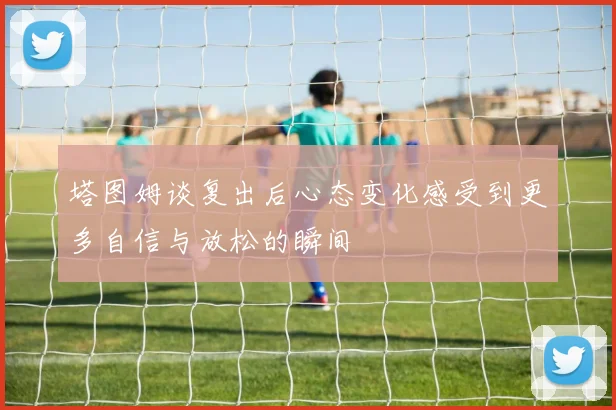 塔图姆谈复出后心态变化感受到更多自信与放松的瞬间