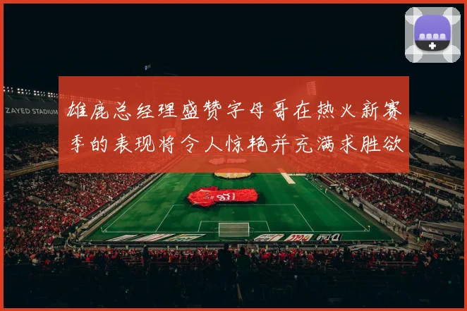 雄鹿总经理盛赞字母哥在热火新赛季的表现将令人惊艳并充满求胜欲