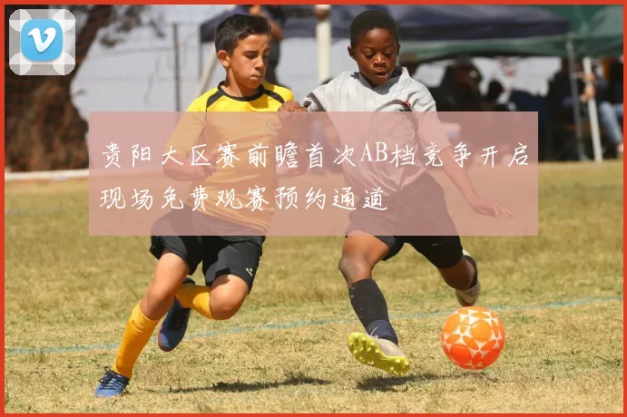 贵阳大区赛前瞻首次AB档竞争开启现场免费观赛预约通道