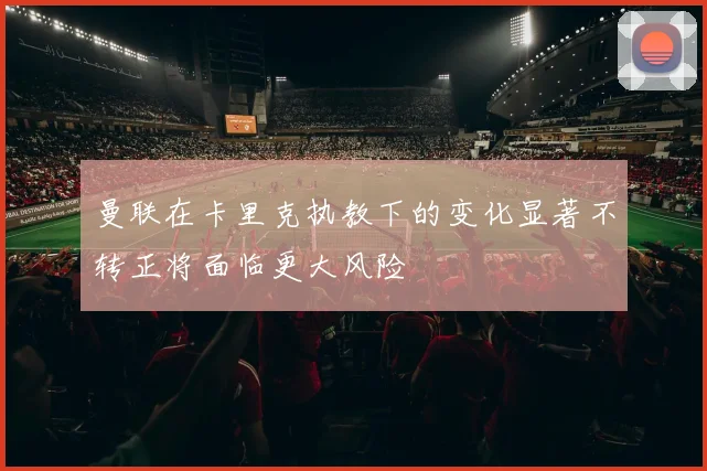 曼联在卡里克执教下的变化显著不转正将面临更大风险