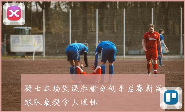 骑士本场失误和输分创季后赛新高球队表现令人堪忧